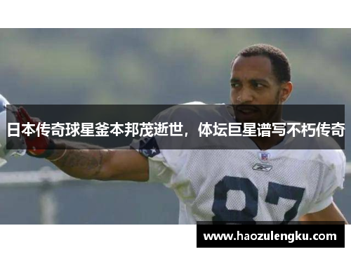 日本传奇球星釜本邦茂逝世，体坛巨星谱写不朽传奇