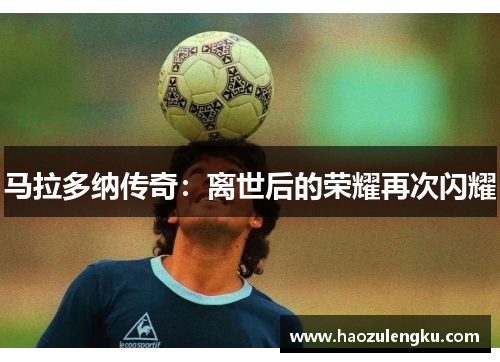 马拉多纳传奇：离世后的荣耀再次闪耀